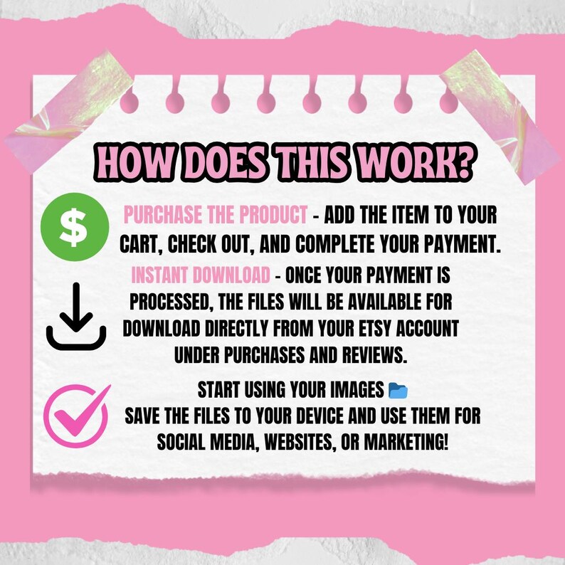 May include: A pink and white illustrated guide on how to purchase and download digital products. The guide includes a dollar sign, a download arrow, and a checkmark. The text reads "HOW DOES THIS WORK? PURCHASE THE PRODUCT - ADD THE ITEM TO YOUR CART, CHECK OUT, AND COMPLETE YOUR PAYMENT. INSTANT DOWNLOAD - ONCE YOUR PAYMENT IS PROCESSED, THE FILES WILL BE AVAILABLE FOR DOWNLOAD DIRECTLY FROM YOUR ETSY ACCOUNT UNDER PURCHASES AND REVIEWS. START USING YOUR IMAGES SAVE THE FILES TO YOUR DEVICE AND USE THEM FOR SOCIAL MEDIA, WEBSITES, OR MARKETING!"