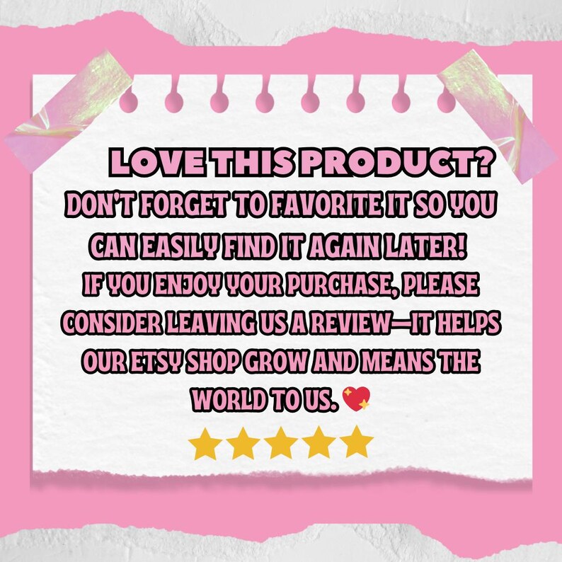 May include: A white note with pink edges and a pink background. The note has text that reads "LOVE THIS PRODUCT? DON'T FORGET TO FAVORITE IT SO YOU CAN EASILY FIND IT AGAIN LATER! IF YOU ENJOY YOUR PURCHASE, PLEASE CONSIDER LEAVING US A REVIEW-IT HELPS OUR ETSY SHOP GROW AND MEANS THE WORLD TO US." There are five gold stars below the text.