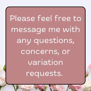 May include: A square, dusty rose-colored graphic with a black border and white text. The text reads, "Please feel free to message me with any questions, concerns, or variation requests." The graphic is surrounded by white and pink roses.