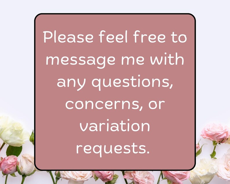 May include: A square, dusty rose-colored graphic with a black border and white text. The text reads, "Please feel free to message me with any questions, concerns, or variation requests." The graphic is surrounded by white and pink roses.