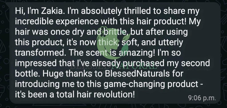 May include: A screenshot of a text message conversation. The message reads: "Hi, I'm Zakia. I'm absolutely thrilled to share my incredible experience with this hair product! My hair was once dry and brittle, but after using this product, it's now thick, soft, and utterly transformed. The scent is amazing! I'm so impressed that I've already purchased my second bottle. Huge thanks to BlessedNaturals for introducing me to this game-changing product - it's been a total hair revolution!" The message is timestamped 9:06 p.m.