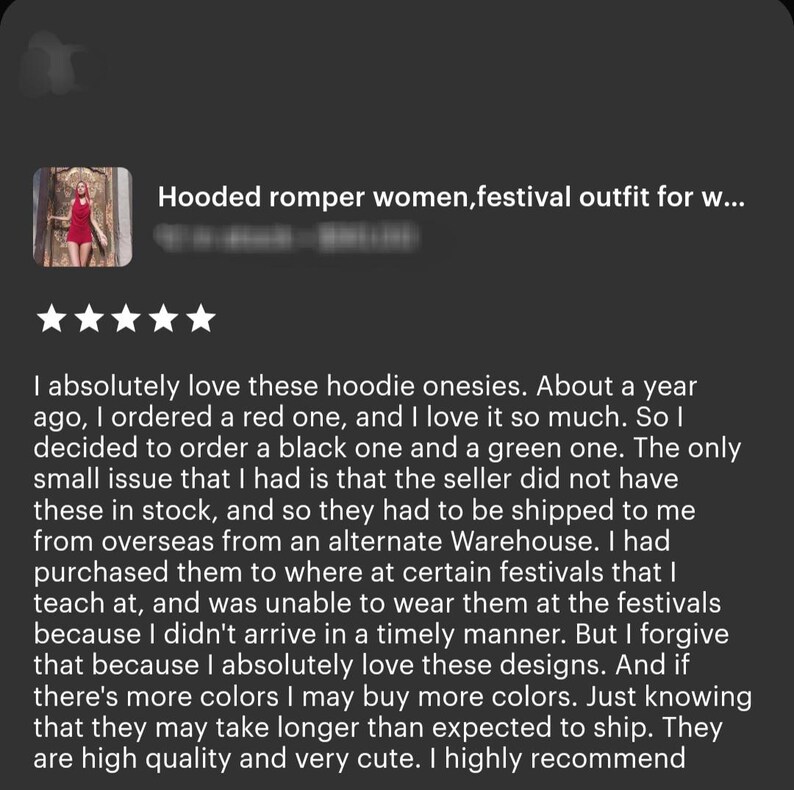 May include: A five-star review for a hooded romper. The review states that the reviewer loves the hoodie onesies and that they ordered a red one and a black one. The reviewer mentions that the seller did not have the onesies in stock and that they had to be shipped from overseas. The reviewer also mentions that they purchased the onesies to wear to festivals but was unable to wear them because they did not arrive in time. The reviewer states that they forgive the delay because they love the designs and that they may buy more colors. The reviewer concludes by saying that the onesies are high quality and very cute and that they highly recommend them.