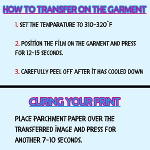 May include: Instructions on how to transfer an image onto a garment using heat. The steps include setting the temperature to 310-320 degrees Fahrenheit, positioning the film on the garment, pressing for 12-15 seconds, and peeling off after it has cooled down. The instructions also include how to cure the print by placing parchment paper over the transferred image and pressing for another 7-10 seconds.