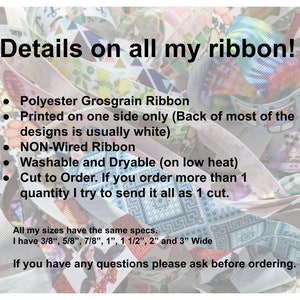 May include: A collection of polyester grosgrain ribbons featuring various colorful patterns. Text on the image states: Details on all my ribbon! Polyester Grosgrain Ribbon, Printed on one side only, NON-Wired Ribbon, Washable and Dryable, 3/8", 5/8", 7/8", 1", 1 1/2", 2" and 3" Wide.