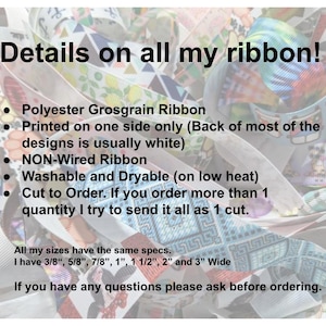 May include: A close-up of colourful ribbon with the text "Details on all my ribbon!"  Polyester Grosgrain Ribbon. Printed on one side only (Back of most of the designs is usually white). NON-Wired Ribbon. Washable and Dryable (on low heat). Cut to Order. If you order more than 1 quantity I try to send it all as 1 cut. All my sizes have the same specs: I have 3/8", 5/8", 7/8", 1", 1 1/2", 2" and 3" Wide. If you have any questions please ask before ordering.