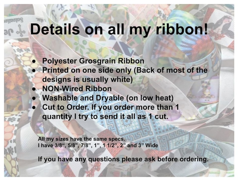 May include: A close-up of colourful ribbon with the text "Details on all my ribbon!"  Polyester Grosgrain Ribbon. Printed on one side only (Back of most of the designs is usually white). NON-Wired Ribbon. Washable and Dryable (on low heat). Cut to Order. If you order more than 1 quantity I try to send it all as 1 cut. All my sizes have the same specs: I have 3/8", 5/8", 7/8", 1", 1 1/2", 2" and 3" Wide. If you have any questions please ask before ordering.