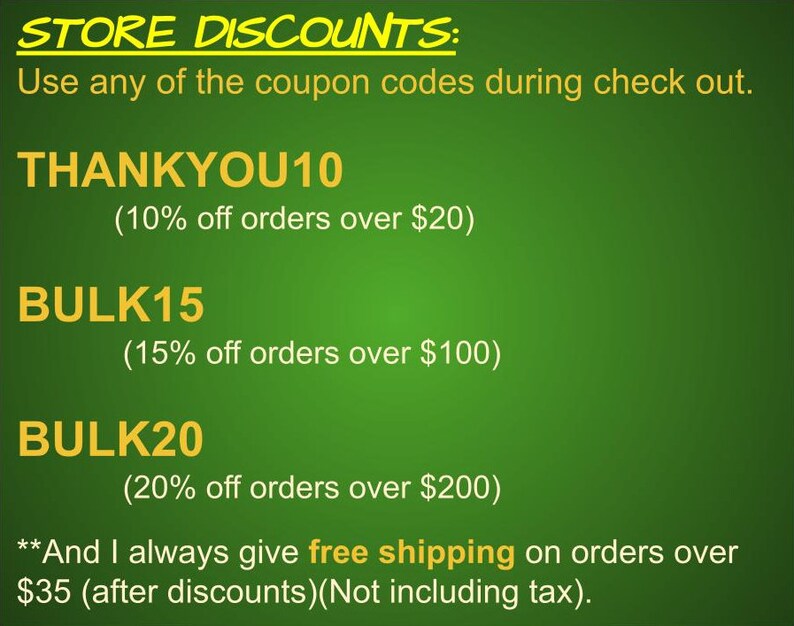 May include: Green background with yellow text outlining store discounts. The text reads "STORE DISCOUNTS: Use any of the coupon codes during check out. THANKYOU10 (10% off orders over $20) BULK15 (15% off orders over $100) BULK20 (20% off orders over $200) **And I always give free shipping on orders over $35 (after discounts)(Not including tax)."