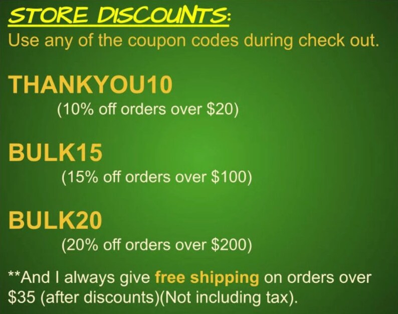 May include: Green background with yellow text outlining store discounts.  The text reads "STORE DISCOUNTS: Use any of the coupon codes during check out. THANKYOU10 (10% off orders over $20) BULK15 (15% off orders over $100) BULK20 (20% off orders over $200) **And I always give free shipping on orders over $35 (after discounts)(Not including tax)."