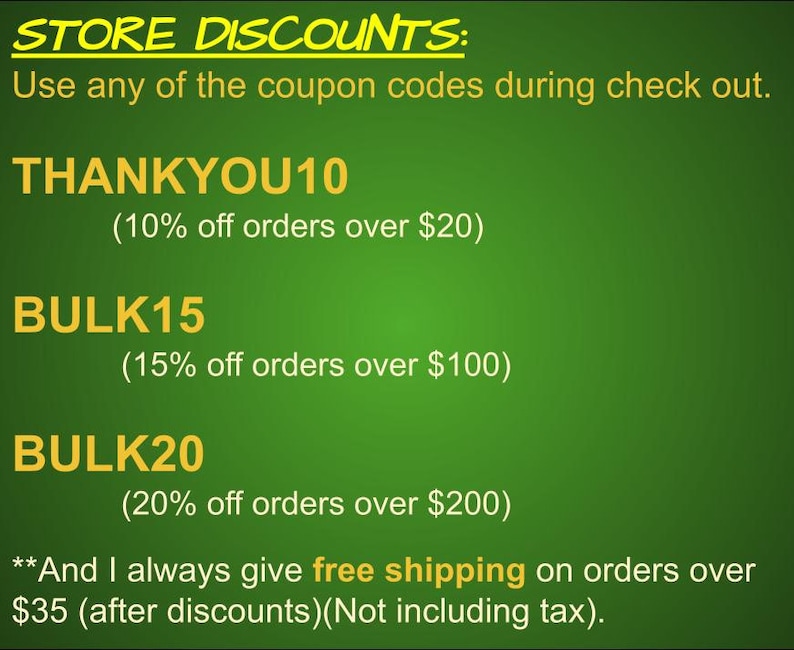 May include: Green background with yellow text outlining store discounts. The text reads "STORE DISCOUNTS: Use any of the coupon codes during check out. THANKYOU10 (10% off orders over $20) BULK15 (15% off orders over $100) BULK20 (20% off orders over $200) **And I always give free shipping on orders over $35 (after discounts) (Not including tax)."