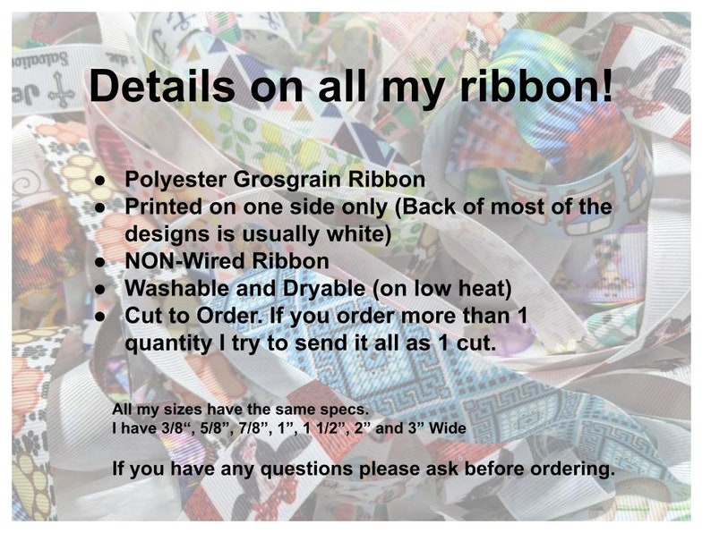 May include: A collection of polyester grosgrain ribbons featuring various colourful patterns. Text on the image states: Details on all my ribbon! Polyester Grosgrain Ribbon, Printed on one side only, NON-Wired Ribbon, Washable and Dryable, 3/8", 5/8", 7/8", 1", 1 1/2", 2" and 3" Wide.