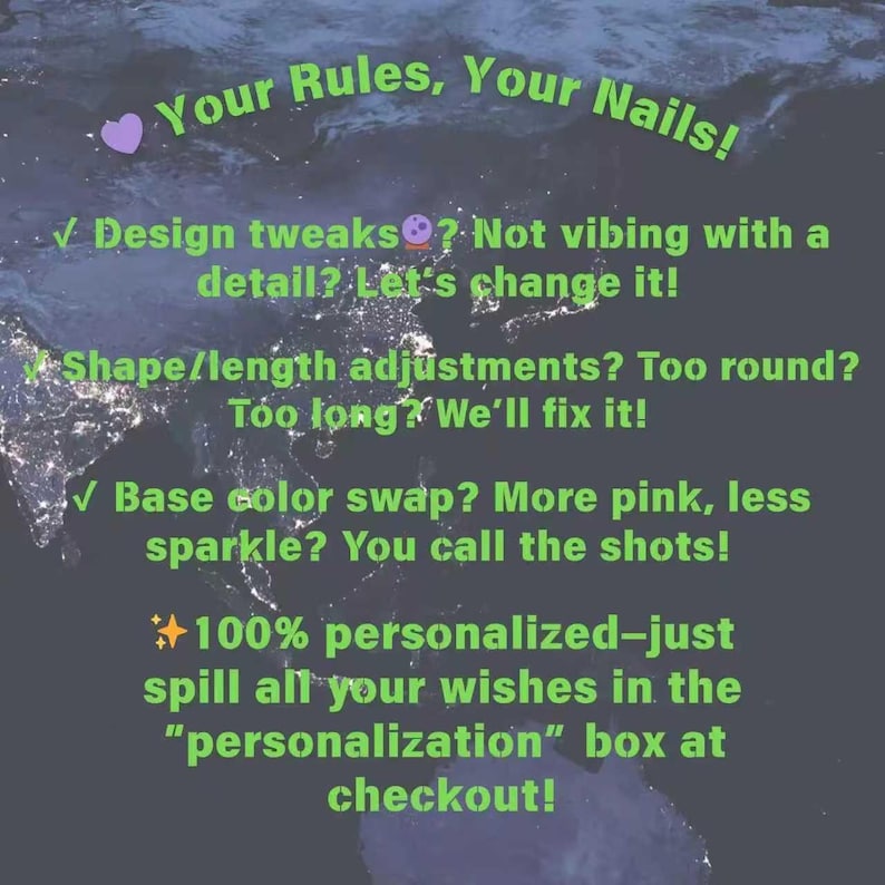 May include: A dark blue background with a satellite view of Earth at night, featuring bright green text that reads: Your Rules, Your Nails! Design tweaks? Not vibing with a detail? Let's change it! Shape/length adjustments? Too round? Too long? We'll fix it! Base color swap? More pink, less sparkle? You call the shots! 100% personalized&mdash;just spill all your wishes in the "personalization" box at checkout!