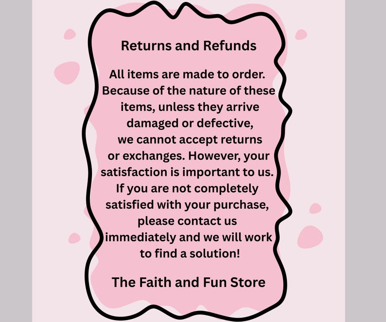 May include: A pink, cloud-shaped graphic with black border contains text about returns and refunds. The text states that all items are made to order and that returns are not accepted unless items arrive damaged or defective. The Faith and Fun Store is at the bottom.