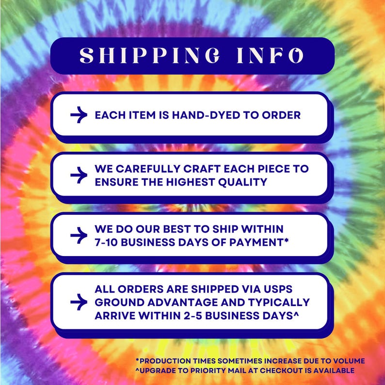 Pu&ograve; includere: Una grafica con uno sfondo tie-dye e caselle di testo blu che delineano le informazioni di spedizione per articoli fatti a mano. Il testo recita: "SHIPPING INFO", "EACH ITEM IS HAND-DYED TO ORDER", "WE CAREFULLY CRAFT EACH PIECE TO ENSURE THE HIGHEST QUALITY", "WE DO OUR BEST TO SHIP WITHIN 7-10 BUSINESS DAYS OF PAYMENT*", "ALL ORDERS ARE SHIPPED VIA USPS GROUND ADVANTAGE AND TYPICALLY ARRIVE WITHIN 2-5 BUSINESS DAYS^", "*PRODUCTION TIMES SOMETIMES INCREASE DUE TO VOLUME", "^UPGRADE TO PRIORITY MAIL AT CHECKOUT IS AVAILABLE".