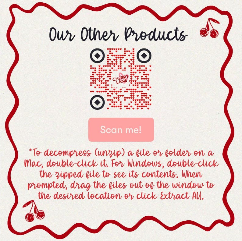 May include: A red and white QR code with the text "Cherry Lane" in a red heart shape. The QR code is surrounded by a red border with a white wavy line. The text "Our Other Products" is above the QR code. The text "Scan me!" is below the QR code. The text "*To decompress (unzip) a file or folder on a Mac, double-click it. For Windows, double-click the zipped file to see its contents. When prompted, drag the files out of the window to the desired location or click Extract All." is below the "Scan me!" button.