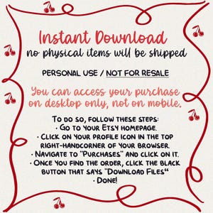 May include: A red and white graphic with a cherry design. The text reads "Instant Download, no physical items will be shipped. Personal Use / Not for Resale. You can access your purchase on desktop only, not on mobile. To do so, follow these steps: Go to your Etsy homepage. Click on your profile icon in the top right-hand corner of your browser. Navigate to "Purchases" and click on it. Once you find the order, click the black button that says "Download Files". Done!"