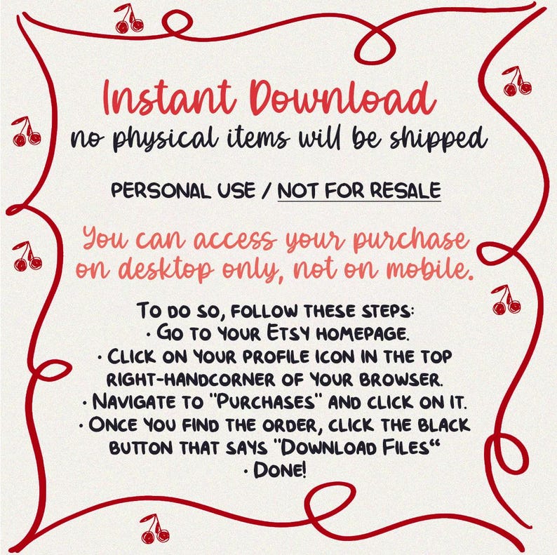 May include: A red and white graphic with a cherry design. The text reads "Instant Download, no physical items will be shipped. Personal Use / Not for Resale. You can access your purchase on desktop only, not on mobile. To do so, follow these steps: Go to your Etsy homepage. Click on your profile icon in the top right-hand corner of your browser. Navigate to "Purchases" and click on it. Once you find the order, click the black button that says "Download Files". Done!"