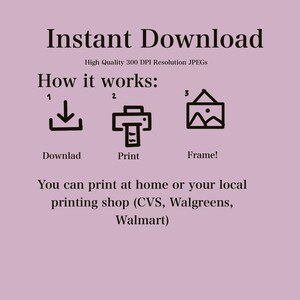 May include: A graphic showing how to download, print, and frame a digital download. The graphic includes a download icon, a printer icon, and a picture frame icon. The text "Instant Download" is at the top of the graphic. The text "High Quality 300 DPI Resolution JPEGs" is below the text "Instant Download". The text "How it works:" is below the text "High Quality 300 DPI Resolution JPEGs". The text "Downlad" is below the download icon. The text "Print" is below the printer icon. The text "Frame!" is below the picture frame icon. The text "You can print at home or your local printing shop (CVS, Walgreens, Walmart)" is at the bottom of the graphic.