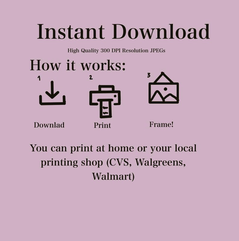 May include: A graphic showing how to download, print, and frame a digital download. The graphic includes a download icon, a printer icon, and a picture frame icon. The text "Instant Download" is at the top of the graphic. The text "High Quality 300 DPI Resolution JPEGs" is below the text "Instant Download". The text "How it works:" is below the text "High Quality 300 DPI Resolution JPEGs". The text "Downlad" is below the download icon. The text "Print" is below the printer icon. The text "Frame!" is below the picture frame icon. The text "You can print at home or your local printing shop (CVS, Walgreens, Walmart)" is at the bottom of the graphic.