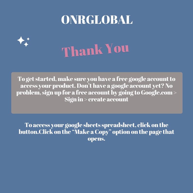 May include: A light blue background with a white text box that says "ONRGLOBAL" in pink text. Below the text is a pink text box that says "Thank You". Below that is a gray text box with instructions on how to access a product. The text says "To get started, make sure you have a free google account to access your product. Don't have a google account yet? No problem, sign up for a free account by going to Google.com > Sign in > create account". Below that is another gray text box with instructions on how to access a spreadsheet. The text says "To access your google sheets spreadsheet, click on the button.Click on the "Make a Copy" option on the page that opens."