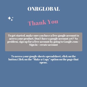 May include: A light blue background with a white text box that says "ONRGLOBAL" in pink letters. Below the text box is a pink text box that says "Thank You". Below the text box is a gray text box with instructions on how to access a product. The text box says "To get started, make sure you have a free google account to access your product. Don't have a google account yet? No problem, sign up for a free account by going to Google.com > Sign in > create account". Below the gray text box is another gray text box with instructions on how to access a spreadsheet. The text box says "To access your google sheets spreadsheet, click on the button.Click on the "Make a Copy" option on the page that opens."