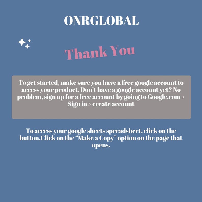 May include: A light blue background with a white text box that says "ONRGLOBAL" in pink letters. Below the text box is a pink text box that says "Thank You". Below the text box is a gray text box with instructions on how to access a product. The text box says "To get started, make sure you have a free google account to access your product. Don't have a google account yet? No problem, sign up for a free account by going to Google.com > Sign in > create account". Below the gray text box is another gray text box with instructions on how to access a spreadsheet. The text box says "To access your google sheets spreadsheet, click on the button.Click on the "Make a Copy" option on the page that opens."