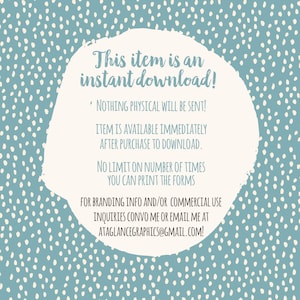 May include: A white circle with a blue speckled background. The text inside the circle reads: "This item is an instant download! * NOTHING PHYSICAL WILL BE SENT! ITEM IS AVAILABLE IMMEDIATELY AFTER PURCHASE TO DOWNLOAD. NO LIMIT ON NUMBER OF TIMES YOU CAN PRINT THE FORMS FOR BRANDING INFO AND/OR COMMERCIAL USE INQUIRIES CONVO ME OR EMAIL ME AT ATAGLANCEGRAPHICS@GMAIL.COM!"