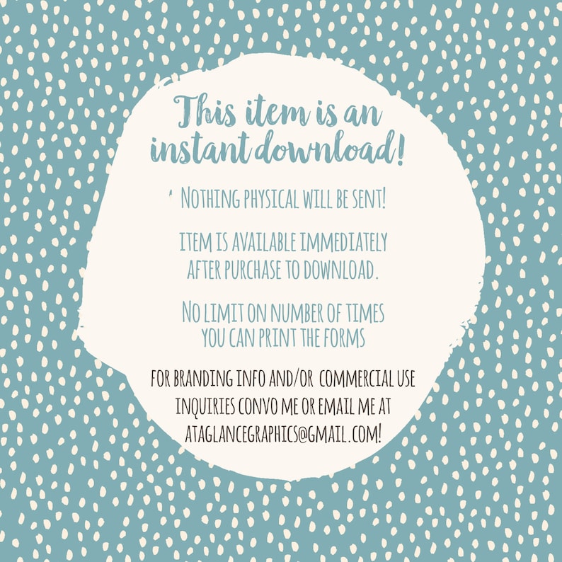 May include: A white circle with a blue speckled background. The text inside the circle reads: "This item is an instant download! * NOTHING PHYSICAL WILL BE SENT! ITEM IS AVAILABLE IMMEDIATELY AFTER PURCHASE TO DOWNLOAD. NO LIMIT ON NUMBER OF TIMES YOU CAN PRINT THE FORMS FOR BRANDING INFO AND/OR COMMERCIAL USE INQUIRIES CONVO ME OR EMAIL ME AT ATAGLANCEGRAPHICS@GMAIL.COM!"