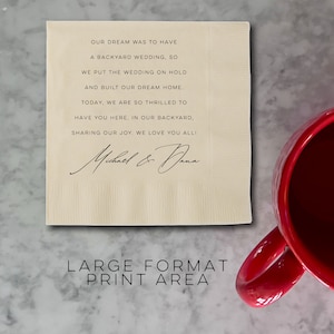May include: A cream-colored napkin with black text that reads "OUR DREAM WAS TO HAVE A BACKYARD WEDDING, SO WE PUT THE WEDDING ON HOLD AND BUILT OUR DREAM HOME. TODAY, WE ARE SO THRILLED TO HAVE YOU HERE, IN OUR BACKYARD, SHARING OUR JOY. WE LOVE YOU ALL!" with a handwritten signature that reads "Michael & Dana". The text "LARGE FORMAT PRINT AREA" is printed in black at the bottom of the napkin.