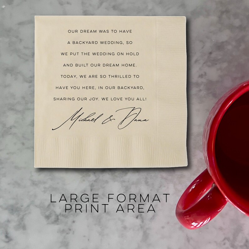 May include: A cream-colored napkin with black text that reads "OUR DREAM WAS TO HAVE A BACKYARD WEDDING, SO WE PUT THE WEDDING ON HOLD AND BUILT OUR DREAM HOME. TODAY, WE ARE SO THRILLED TO HAVE YOU HERE, IN OUR BACKYARD, SHARING OUR JOY. WE LOVE YOU ALL!" with a handwritten signature that reads "Michael & Dana". The text "LARGE FORMAT PRINT AREA" is printed in black at the bottom of the napkin.