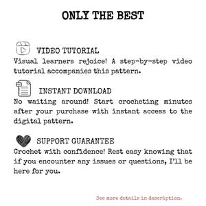 May include: A graphic with the text "ONLY THE BEST" in black text.  Below the text are three icons with text descriptions. The first icon is a play button with the text "VIDEO TUTORIAL" and the text "Visual learners rejoice! A step-by-step video tutorial accompanies this pattern." The second icon is a PDF file with the text "INSTANT DOWNLOAD" and the text "No waiting around! Start crocheting minutes after your purchase with instant access to the digital pattern." The third icon is a heart with the text "SUPPORT GUARANTEE" and the text "Crochet with confidence! Rest easy knowing that if you encounter any issues or questions, I'll be here for you."