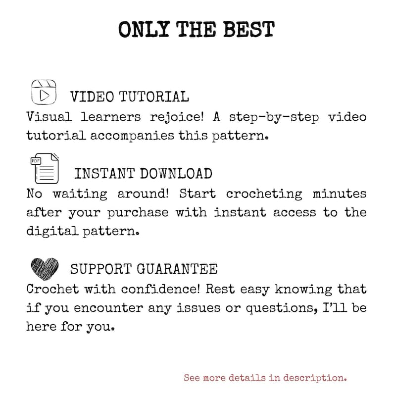 May include: A graphic with the text "ONLY THE BEST" in black text.  Below the text are three icons with text descriptions. The first icon is a play button with the text "VIDEO TUTORIAL" and the text "Visual learners rejoice! A step-by-step video tutorial accompanies this pattern." The second icon is a PDF file with the text "INSTANT DOWNLOAD" and the text "No waiting around! Start crocheting minutes after your purchase with instant access to the digital pattern." The third icon is a heart with the text "SUPPORT GUARANTEE" and the text "Crochet with confidence! Rest easy knowing that if you encounter any issues or questions, I'll be here for you."