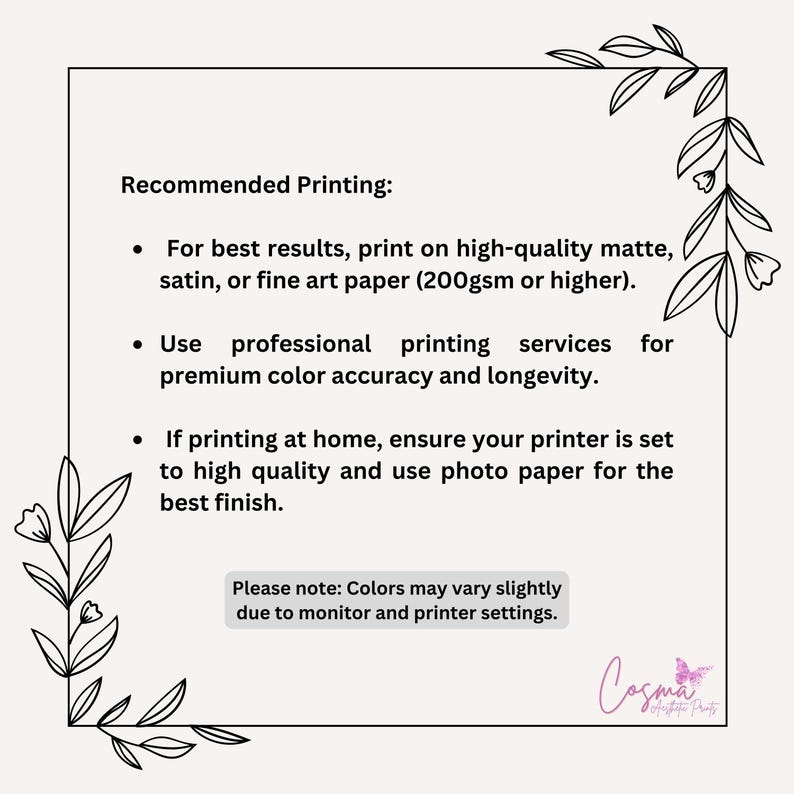 May include: Recommended printing instructions for high-quality prints.  For best results, print on high-quality matte, satin, or fine art paper (200gsm or higher). Use professional printing services for premium color accuracy and longevity. If printing at home, ensure your printer is set to high quality and use photo paper for the best finish. Please note: Colors may vary slightly due to monitor and printer settings.