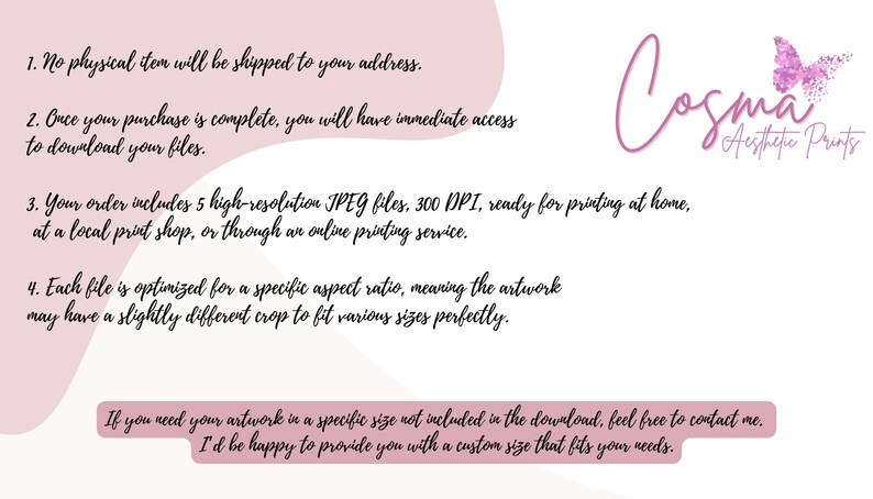 May include: A pink and white graphic with text that reads "No physical item will be shipped to your address. Once your purchase is complete, you will have immediate access to download your files. Your order includes 5 high-resolution JPEG files, 300 DPI, ready for printing at home, at a local print shop, or through an online printing service. Each file is optimised for a specific aspect ratio, meaning the artwork may have a slightly different crop to fit various sizes perfectly. If you need your artwork in a specific size not included in the download, feel free to contact me. I'd be happy to provide you with a custom size that fits your needs." The graphic also includes a pink butterfly with glitter accents and the text "Cosma Aesthetic Prints".