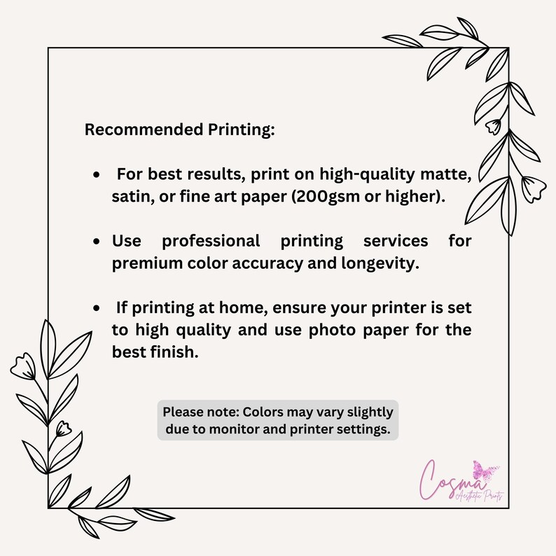 May include: Recommended printing instructions for high-quality prints.  For best results, print on high-quality matte, satin, or fine art paper (200gsm or higher). Use professional printing services for premium color accuracy and longevity. If printing at home, ensure your printer is set to high quality and use photo paper for the best finish. Please note: Colors may vary slightly due to monitor and printer settings.