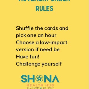 May include: Yellow background with teal text that reads "Movement Snack Rules".  The text below reads "Shuffle the cards and pick one an hour. Choose a low-impact version if need be. Have fun! Challenge yourself."  The bottom of the image features a teal logo that reads "SHNA HEALTH HUB SMALL STEPS BIG IMPACT".
