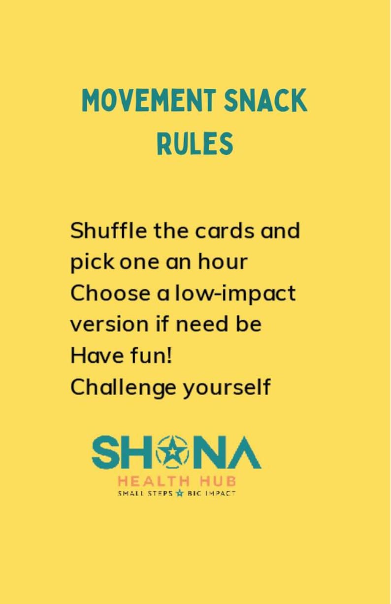 May include: Yellow background with teal text that reads "Movement Snack Rules".  The text below reads "Shuffle the cards and pick one an hour. Choose a low-impact version if need be. Have fun! Challenge yourself."  The bottom of the image features a teal logo that reads "SHNA HEALTH HUB SMALL STEPS BIG IMPACT".