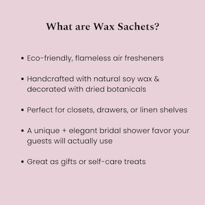 May include: A light pink informational graphic with black text titled What are Wax Sachets? The list includes: Eco-friendly, flameless air fresheners; Handcrafted with natural soy wax & decorated with dried botanicals; Perfect for closets, drawers, or linen shelves; A unique + elegant bridal shower favor your guests will actually use; Great as gifts or self-care treats.