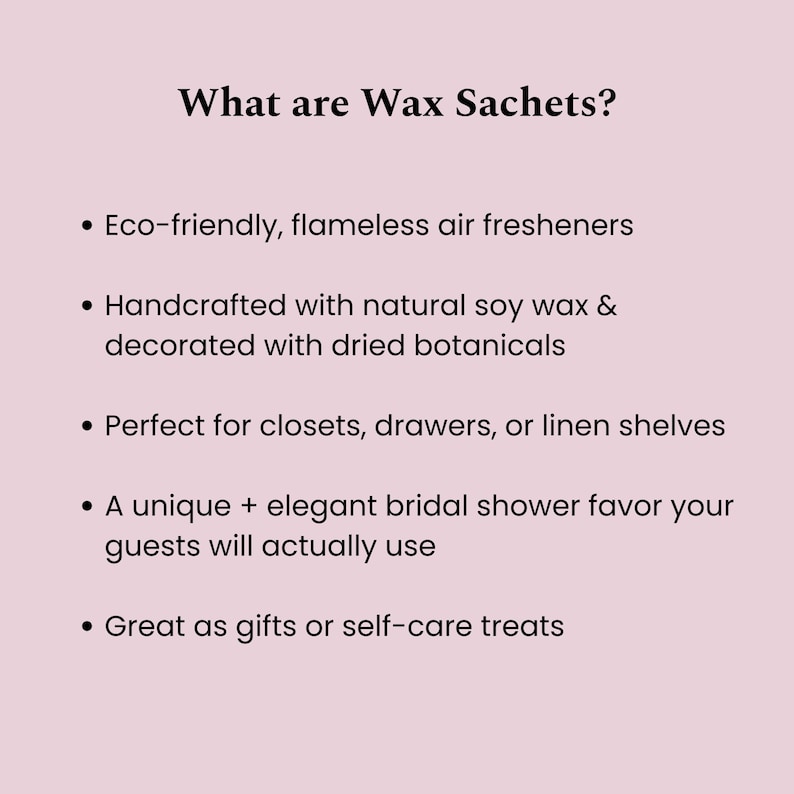 May include: A light pink informational graphic with black text titled What are Wax Sachets? The list includes: Eco-friendly, flameless air fresheners; Handcrafted with natural soy wax & decorated with dried botanicals; Perfect for closets, drawers, or linen shelves; A unique + elegant bridal shower favor your guests will actually use; Great as gifts or self-care treats.