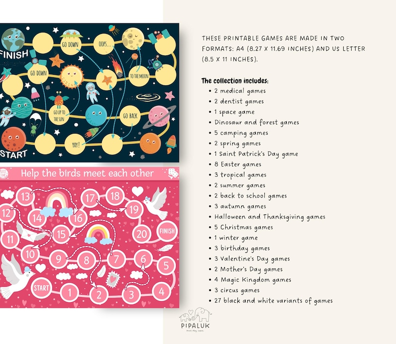 May include: Two printable board game designs. The first game is a space-themed game with a black background and colorful planets, stars, and rockets. The second game is a pink and white game with a rainbow and birds. The text on the image reads "These printable games are made in two formats: A4 (8.27 x 11.69 inches) and US Letter (8.5 x 11 inches). The collection includes: 2 medical games, 2 dentist games, 1 space game, Dinosaur and forest games, 5 camping games, 2 spring games, 1 Saint Patrick's Day game, 8 Easter games, 3 tropical games, 2 summer games, 2 back to school games, 3 autumn games, Halloween and Thanksgiving games, 5 Christmas games, 1 winter game, 3 birthday games, 3 Valentine's Day games, 2 Mother's Day games, 4 Magic Kingdom games, 3 circus games, 27 black and white variants of games."