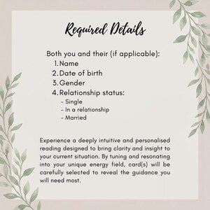 May include: A rectangular informational card with a light background and green leaf illustrations on the sides. The text reads: Required Details, Both you and their (if applicable): 1. Name, 2. Date of birth, 3. Gender, 4. Relationship status: - Single, - In a relationship, - Married. Experience a deeply intuitive and personalised reading designed to bring clarity and insight to your current situation. By tuning and resonating into your unique energy field, card(s) will be carefully selected to reveal the guidance you will need most.