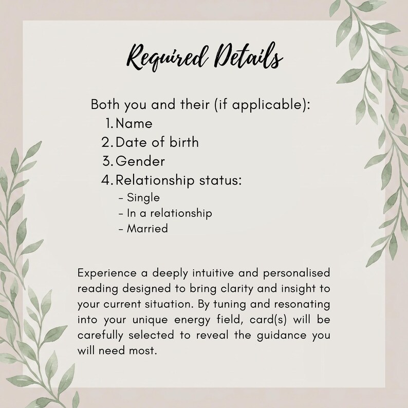 May include: A rectangular informational card with a light background and green leaf illustrations on the sides. The text reads: Required Details, Both you and their (if applicable): 1. Name, 2. Date of birth, 3. Gender, 4. Relationship status: - Single, - In a relationship, - Married. Experience a deeply intuitive and personalised reading designed to bring clarity and insight to your current situation. By tuning and resonating into your unique energy field, card(s) will be carefully selected to reveal the guidance you will need most.