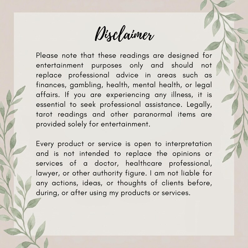 May include: A rectangular disclaimer card with a light beige background and green leaf illustrations on the left and right sides. The text reads: Disclaimer. Please note that these readings are designed for entertainment purposes only and should not replace professional advice in areas such as finances, gambling, health, mental health, or legal affairs. If you are experiencing any illness, it is essential to seek professional assistance. Legally, tarot readings and other paranormal items are provided solely for entertainment. Every product or service is open to interpretation and is not intended to replace the opinions or services of a doctor, healthcare professional, lawyer, or other authority figure. I am not liable for any actions, ideas, or thoughts of clients before, during, or after using my products or services.