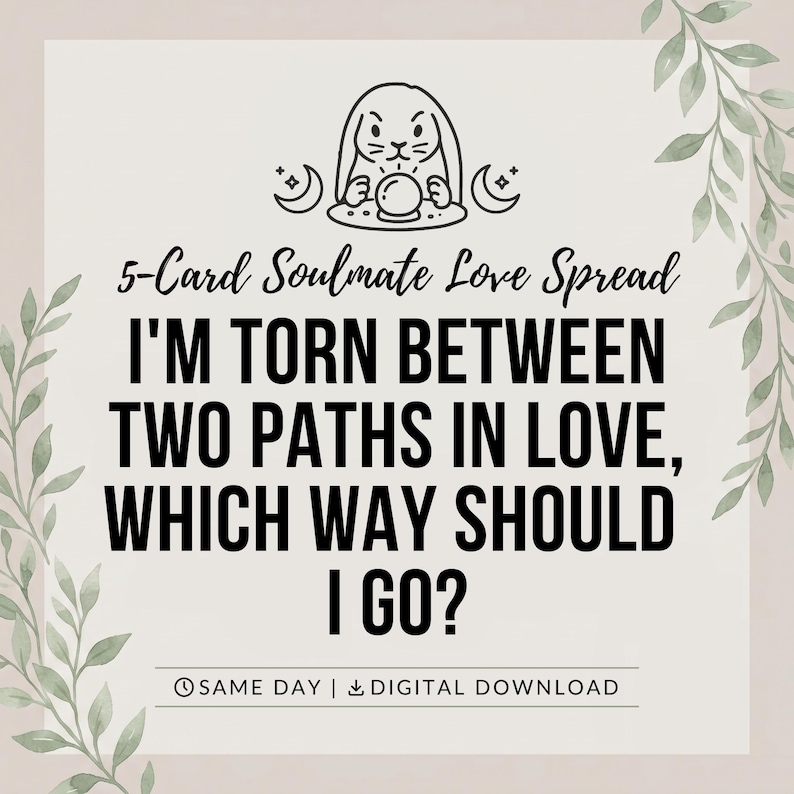 May include: A digital graphic featuring a black line drawing of a rabbit with a crystal ball and crescent moons. The text reads: 5-Card Soulmate Love Spread, I'M TORN BETWEEN TWO PATHS IN LOVE, WHICH WAY SHOULD I GO?, SAME DAY | DIGITAL DOWNLOAD.