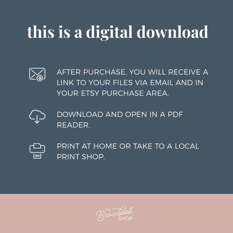 May include: A blue background with white text that reads "this is a digital download".  Below the text are three icons with instructions for downloading and printing the digital file. The icons are a white envelope with an @ symbol, a white cloud with a downward arrow, and a white printer. The text below the icons reads "AFTER PURCHASE, YOU WILL RECEIVE A LINK TO YOUR FILES VIA EMAIL AND IN YOUR ETSY PURCHASE AREA."  "DOWNLOAD AND OPEN IN A PDF READER."  "PRINT AT HOME OR TAKE TO A LOCAL PRINT SHOP."  The bottom of the image is a pink rectangle with the text "THE Brainbook SHOP".