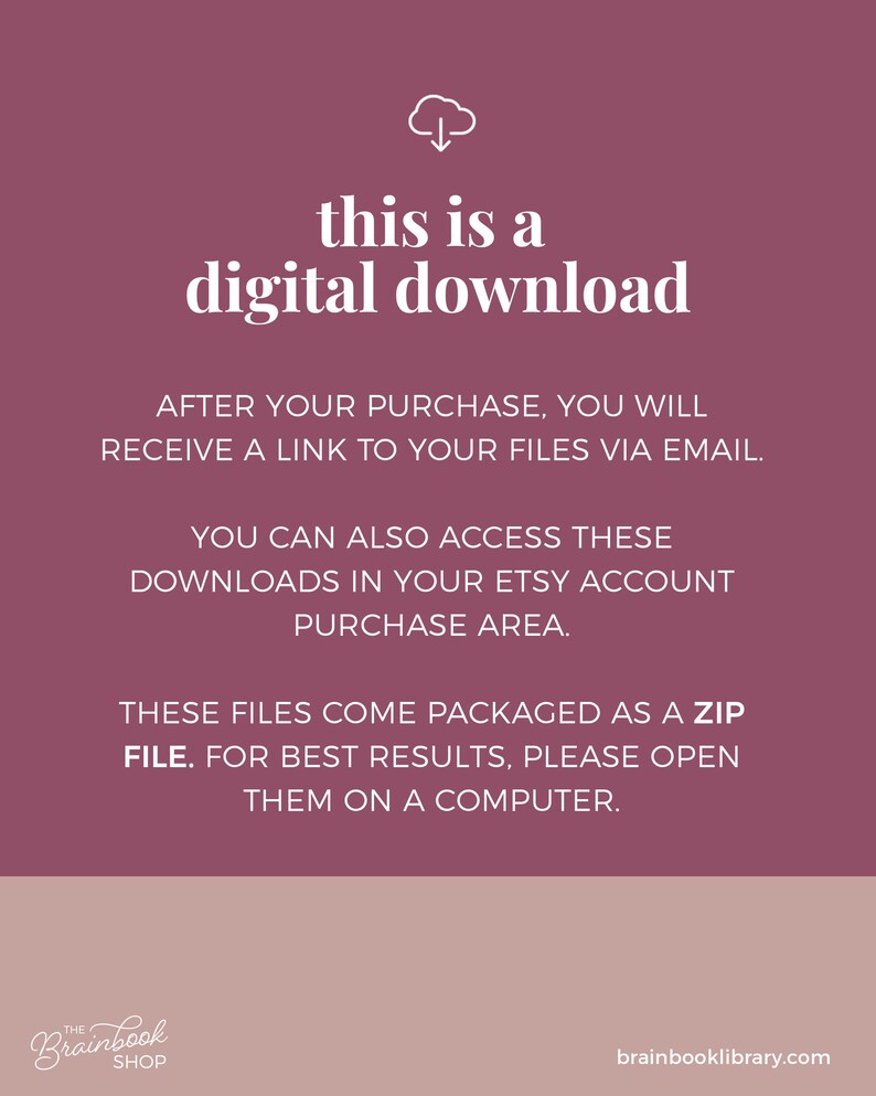 May include: A pink background with a white cloud icon and an arrow pointing down. The text "this is a digital download" is in white bold font. The text "AFTER YOUR PURCHASE, YOU WILL RECEIVE A LINK TO YOUR FILES VIA EMAIL." is in white font. The text "YOU CAN ALSO ACCESS THESE DOWNLOADS IN YOUR ETSY ACCOUNT PURCHASE AREA." is in white font. The text "THESE FILES COME PACKAGED AS A ZIP FILE. FOR BEST RESULTS, PLEASE OPEN THEM ON A COMPUTER." is in white font. The text "Brainbook SHOP" is in white font. The text "brainbooklibrary.com" is in white font.