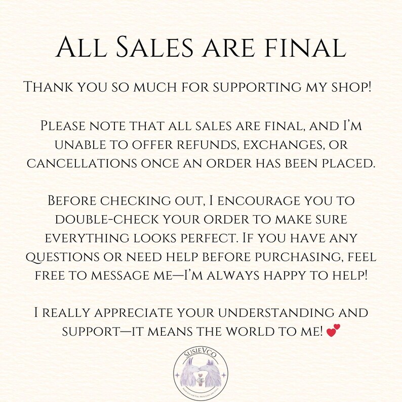 May include: A white informational sign with black text stating: ALL SALES ARE FINAL. THANK YOU SO MUCH FOR SUPPORTING MY SHOP! PLEASE NOTE THAT ALL SALES ARE FINAL, AND I'M UNABLE TO OFFER REFUNDS, EXCHANGES, OR CANCELLATIONS. SUSIEVCO logo at the bottom.