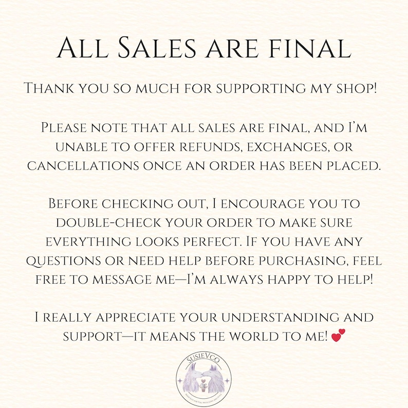 以下が含まれることがあります： 白い背景に「ALL SALES ARE FINAL」と「THANK YOU SO MUCH FOR SUPPORTING MY SHOP!」と書かれたテキスト。テキストは、払い戻し、交換、キャンセルに関する情報が続きます。テキストは、「I REALLY APPRECIATE YOUR UNDERSTANDING AND SUPPORT-IT MEANS THE WORLD TO ME!」と赤いハートの絵文字で終わります。