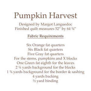 May include: Pumpkin Harvest quilt pattern by Margot Languedoc. Finished quilt measures 52 inches by 64 3/4 inches. Fabric requirements include orange, black, and gray fat quarters, green fat eighth, background fabric, and backing.