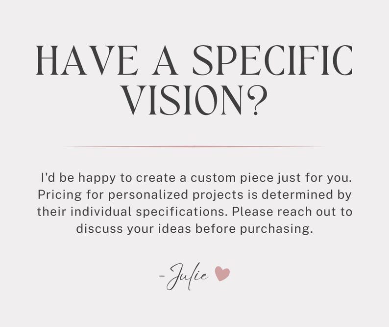 May include: A light pink background with the text "HAVE A SPECIFIC VISION?" in dark brown. Below, text reads, "I'd be happy to create a custom piece just for you." The text ends with "-Julie" and a heart symbol.
