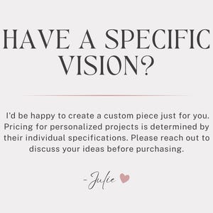 May include: A light-colored graphic with dark text that reads: HAVE A SPECIFIC VISION? I'd be happy to create a custom piece just for you. Pricing for personalized projects is determined by their individual specifications. Please reach out to discuss your ideas before purchasing. -Julie with a small pink heart icon.